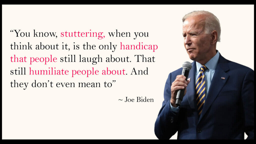 You know, stuttering, when you think about it, is the only handicap that people still laugh about. That they still humiliate people about. And they don't even mean to - Joe Biden